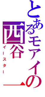 とあるモアイの西谷　一樹（イースター）