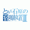 とある石原の宿題放置Ⅱ（まじやべぇ。）