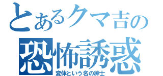 とあるクマ吉の恐怖誘惑（変体という名の紳士）