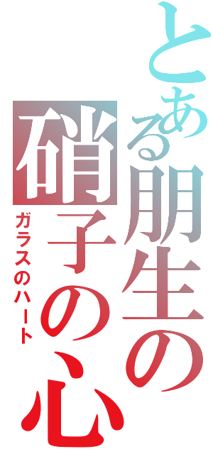 とある朋生の硝子の心（ガラスのハート）