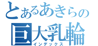 とあるあきらの巨大乳輪（インデックス）