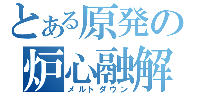 とある原発の炉心融解（メルトダウン）