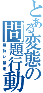 とある変態の問題行動（悪酔い暴走）