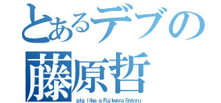 とあるデブの藤原哲（ｐｉｇ ｌｉｋｅ ａ Ｆｕｊｉｗａｒａ Ｓａｔｏｒｕ）