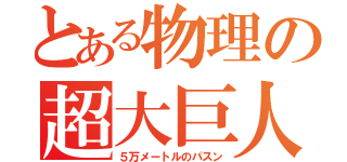 とある物理の超大巨人（５万メートルのパスン）