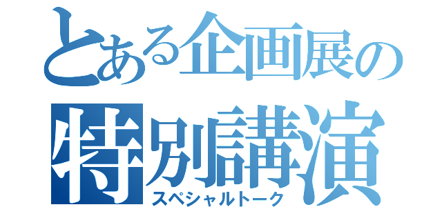 とある企画展の特別講演（スペシャルトーク）