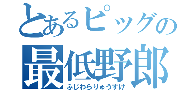 とあるピッグの最低野郎（ふじわらりゅうすけ）