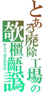 とある廃除工場の欹櫃齬譌Ⅱ（デトゥロスタラス）