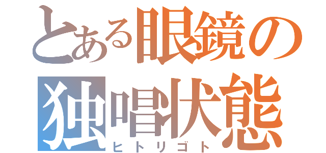 とある眼鏡の独唱状態（ヒトリゴト）