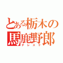 とある栃木の馬鹿野郎（デレスケ）