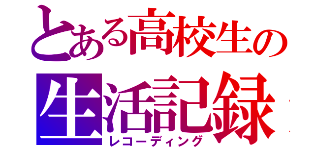 とある高校生の生活記録（レコーディング）