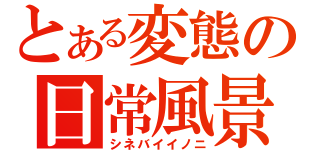 とある変態の日常風景（シネバイイノニ）