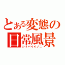 とある変態の日常風景（シネバイイノニ）