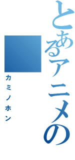 とあるアニメの（カミノホン）