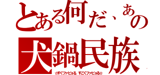 とある何だ、あの犬鍋民族（☆すぐファビョる、すごくファビョる☆）