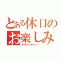 とある休日のお楽しみ（オラオラですかぁ～？）