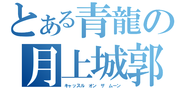 とある青龍の月上城郭（キャッスル　オン　ザ　ムーン）