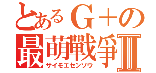 とあるＧ＋の最萌戰爭Ⅱ（サイモエセンソウ）