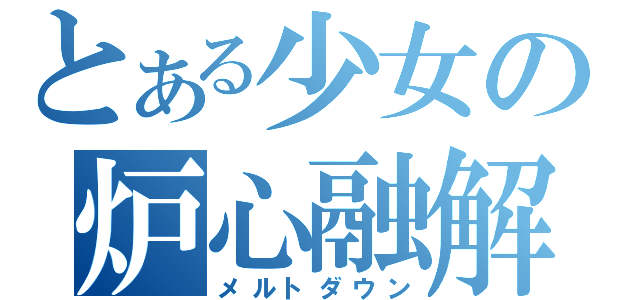 とある少女の炉心融解（メルトダウン）