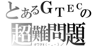 とあるＧＴＥＣの超難問題（オワタ\\（‐。‐）／）