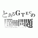 とあるＧＴＥＣの超難問題（オワタ\\（‐。‐）／）