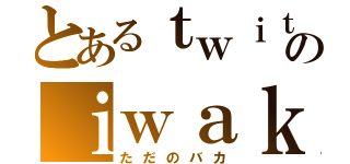 とあるｔｗｉｔｔｅｒのｉｗａｋ者（ただのバカ）