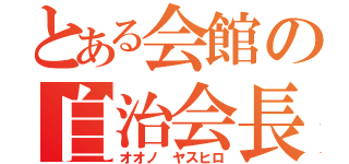 とある会館の自治会長（オオノ　ヤスヒロ）