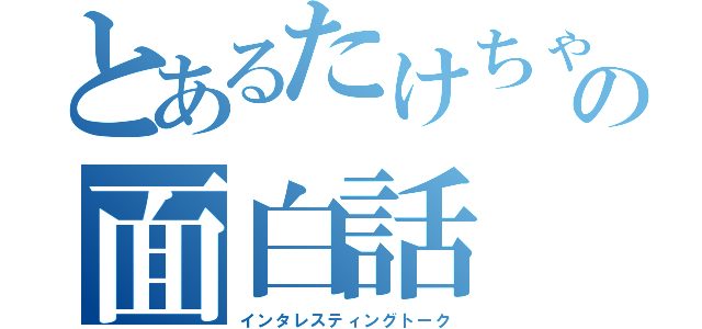 とあるたけちゃんの面白話（インタレスティングトーク）