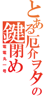 とある厄介ヲタの鍵閉め（電電丸一号）