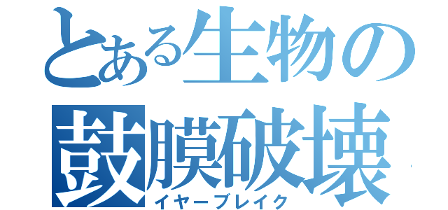 とある生物の鼓膜破壊（イヤーブレイク）