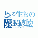 とある生物の鼓膜破壊（イヤーブレイク）