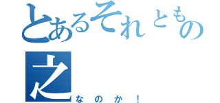 とあるそれともの之（なのか！）