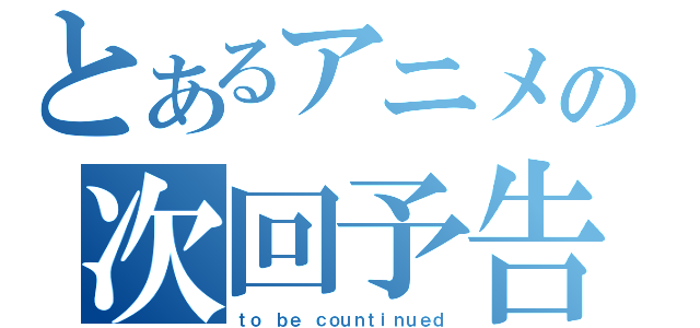 とあるアニメの次回予告（ｔｏ ｂｅ ｃｏｕｎｔｉｎｕｅｄ）