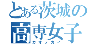 とある茨城の高専女子（カオデカイ）