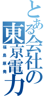 とある会社の東京電力（福島原発）