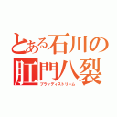 とある石川の肛門八裂（ブラッディストリーム）