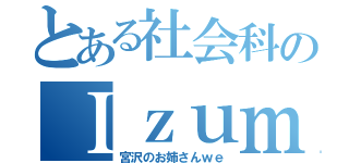 とある社会科のＩｚｕｍｉ（宮沢のお姉さんｗｅ）