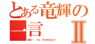 とある竜輝の一言Ⅱ（黙れ～ てか、それ作れるの？）