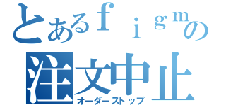 とあるｆｉｇｍａの注文中止（オーダーストップ）