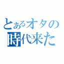 とあるオタの時代来た（）