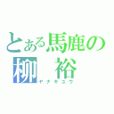 とある馬鹿の柳　裕（ヤナギユウ）