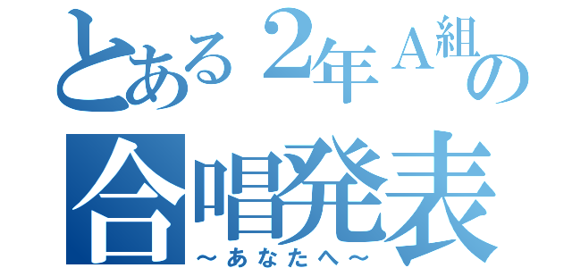 とある２年Ａ組の合唱発表（～あなたへ～）