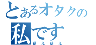 とあるオタクの私です（萌え萌え）