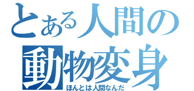 とある人間の動物変身（ほんとは人間なんだ）