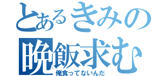 とあるきみの晩飯求む（俺食ってないんだ）