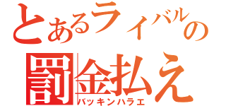 とあるライバルの罰金払え（バッキンハラエ）