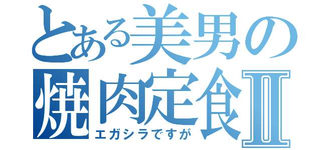 とある美男の焼肉定食Ⅱ（エガシラですが）