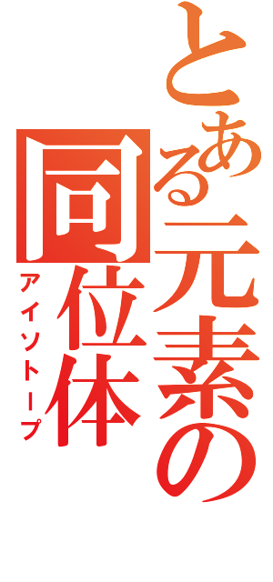 とある元素の同位体（アイソトープ）