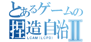 とあるゲームの捏造自治Ⅱ（ＬＣＡＭ（ＬＣＰＤ））