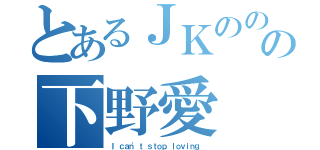 とあるＪＫのののの下野愛（Ｉ ｃａｎ\'ｔ ｓｔｏｐ ｌｏｖｉｎｇ．）